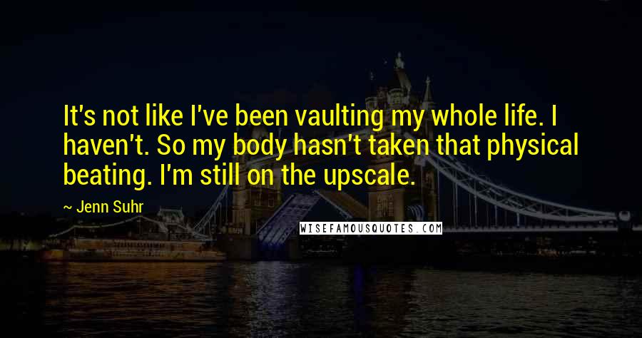 Jenn Suhr Quotes: It's not like I've been vaulting my whole life. I haven't. So my body hasn't taken that physical beating. I'm still on the upscale.
