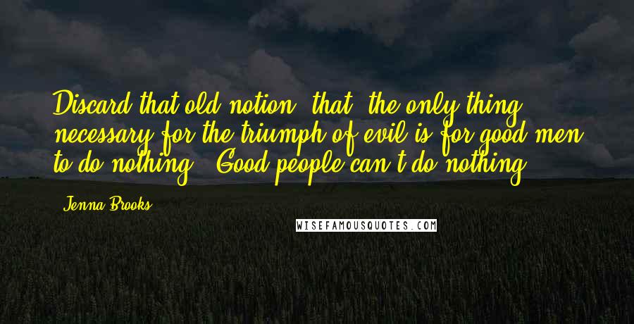 Jenna Brooks Quotes: Discard that old notion, that "the only thing necessary for the triumph of evil is for good men to do nothing". Good people can't do nothing.