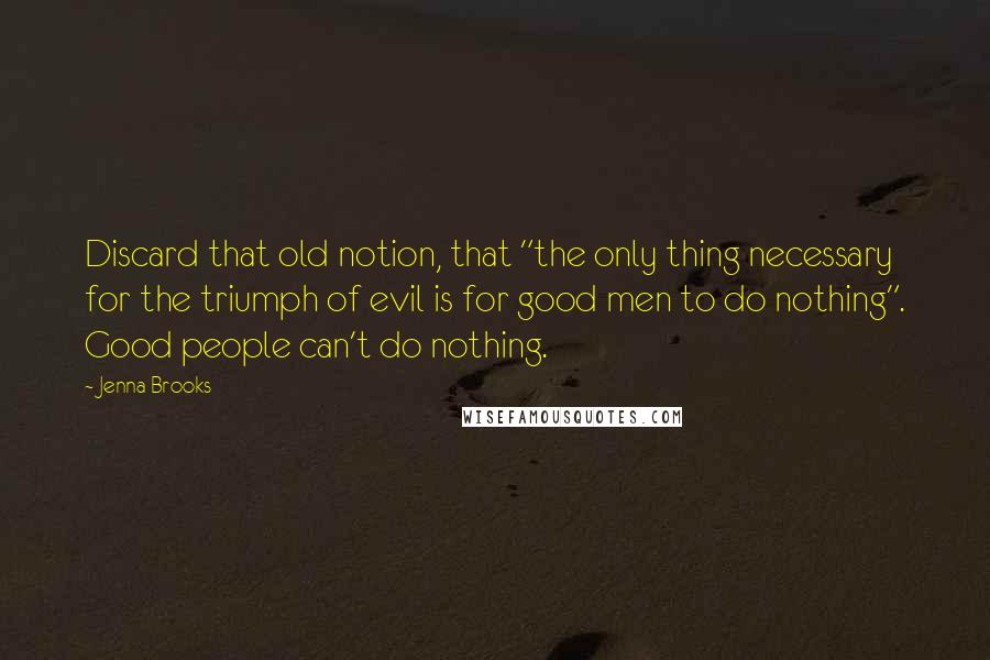 Jenna Brooks Quotes: Discard that old notion, that "the only thing necessary for the triumph of evil is for good men to do nothing". Good people can't do nothing.