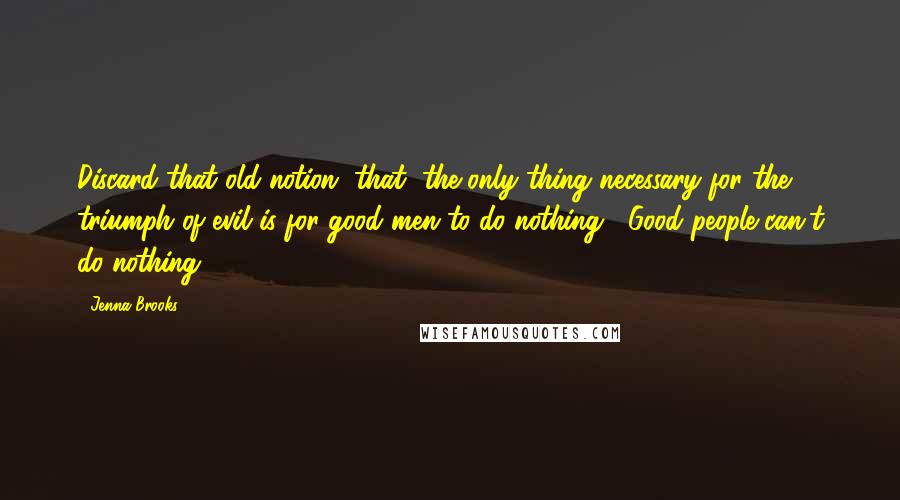 Jenna Brooks Quotes: Discard that old notion, that "the only thing necessary for the triumph of evil is for good men to do nothing". Good people can't do nothing.