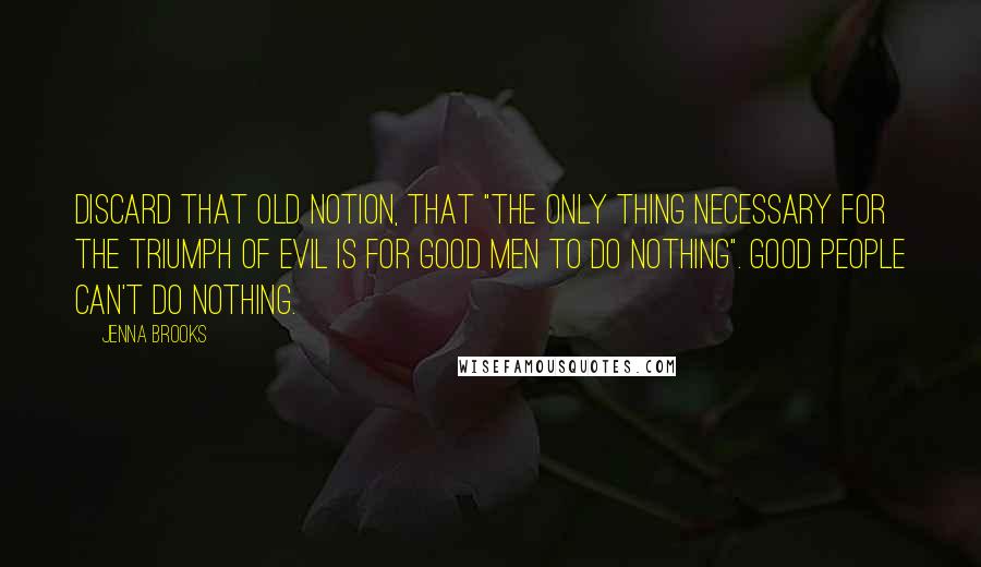 Jenna Brooks Quotes: Discard that old notion, that "the only thing necessary for the triumph of evil is for good men to do nothing". Good people can't do nothing.