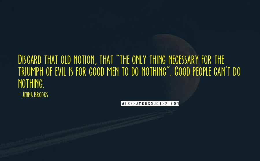 Jenna Brooks Quotes: Discard that old notion, that "the only thing necessary for the triumph of evil is for good men to do nothing". Good people can't do nothing.