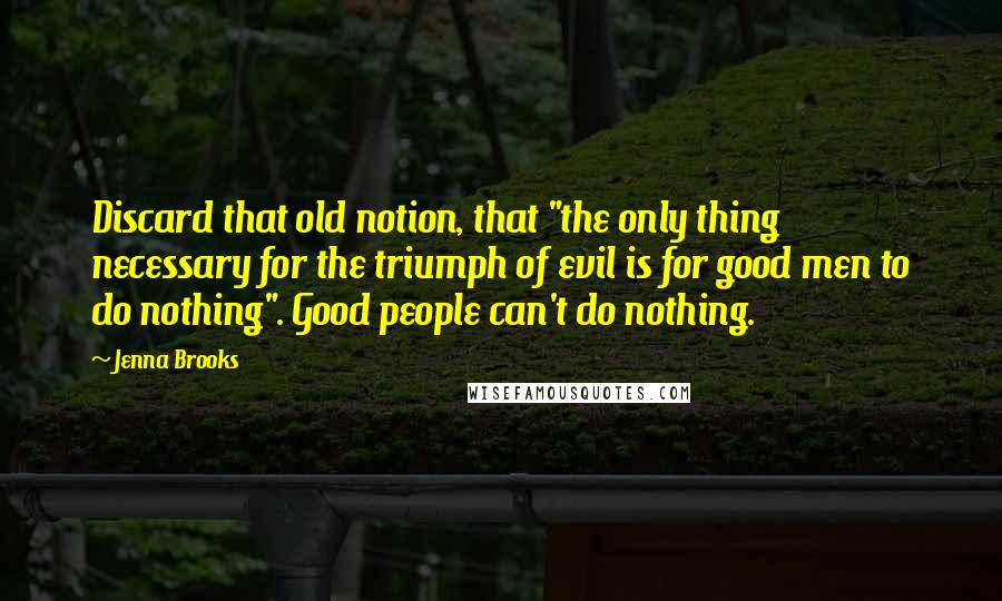 Jenna Brooks Quotes: Discard that old notion, that "the only thing necessary for the triumph of evil is for good men to do nothing". Good people can't do nothing.