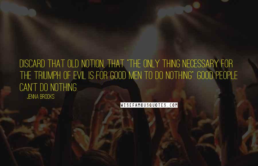 Jenna Brooks Quotes: Discard that old notion, that "the only thing necessary for the triumph of evil is for good men to do nothing". Good people can't do nothing.