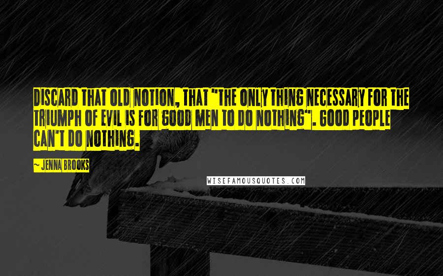 Jenna Brooks Quotes: Discard that old notion, that "the only thing necessary for the triumph of evil is for good men to do nothing". Good people can't do nothing.