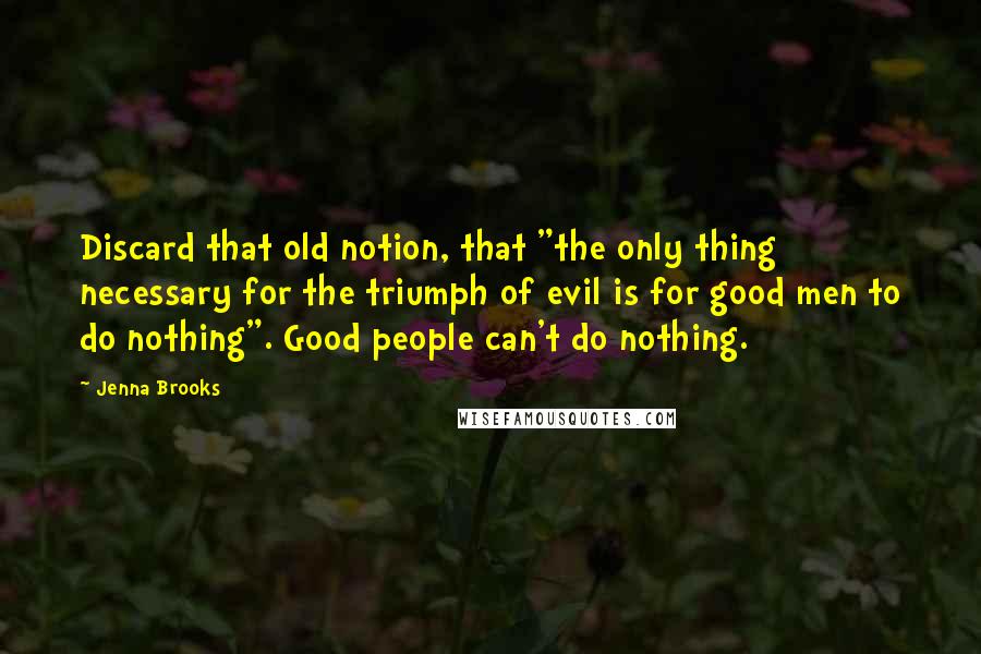 Jenna Brooks Quotes: Discard that old notion, that "the only thing necessary for the triumph of evil is for good men to do nothing". Good people can't do nothing.