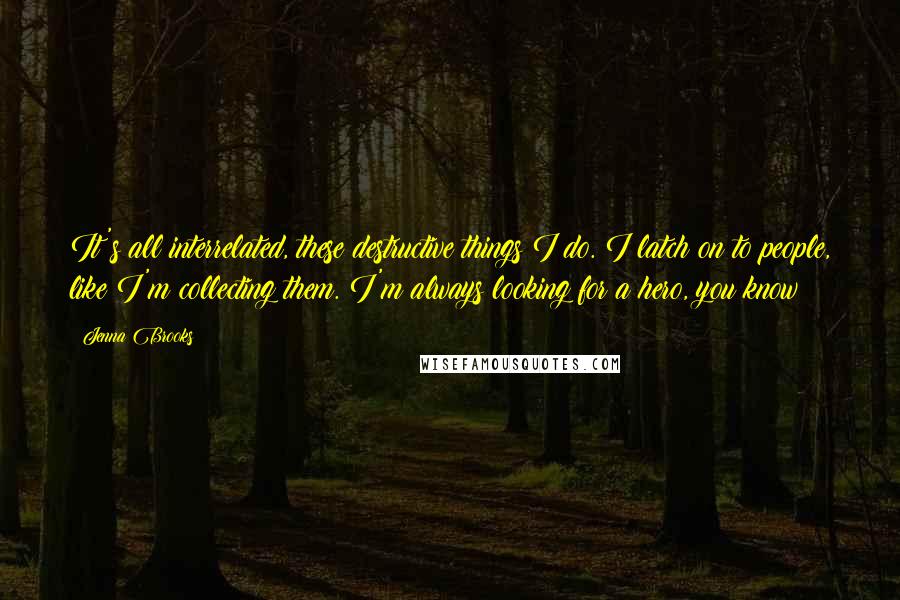 Jenna Brooks Quotes: It's all interrelated, these destructive things I do. I latch on to people, like I'm collecting them. I'm always looking for a hero, you know?