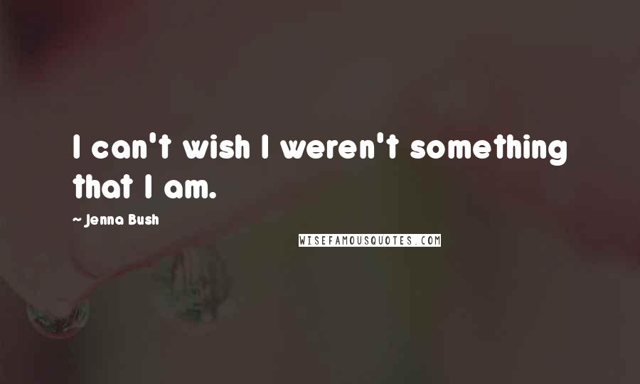 Jenna Bush Quotes: I can't wish I weren't something that I am.