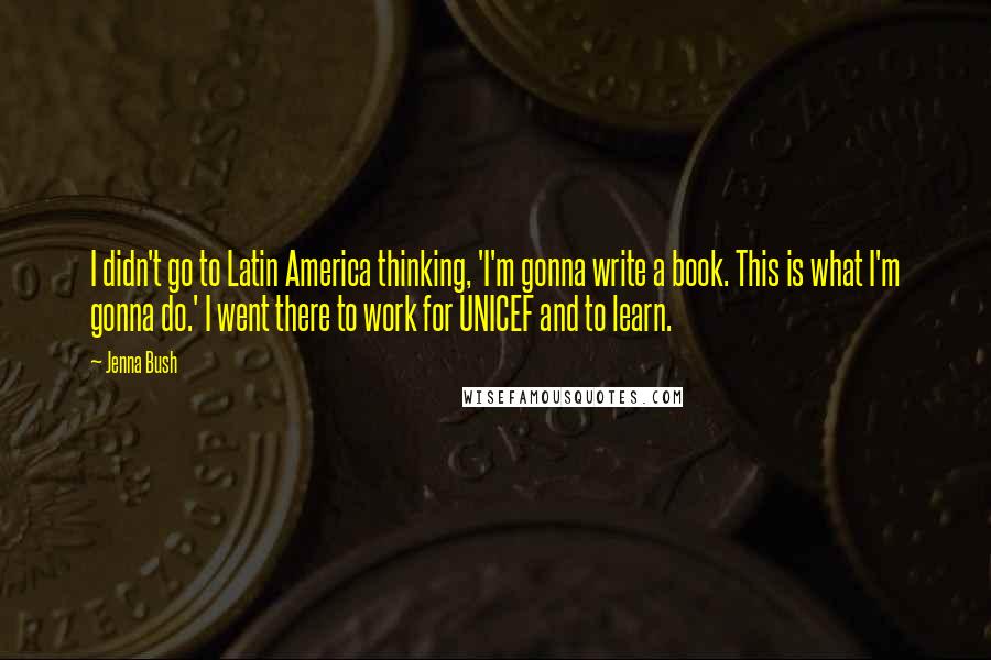 Jenna Bush Quotes: I didn't go to Latin America thinking, 'I'm gonna write a book. This is what I'm gonna do.' I went there to work for UNICEF and to learn.