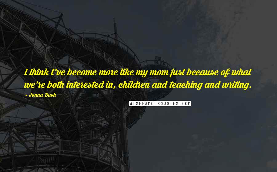 Jenna Bush Quotes: I think I've become more like my mom just because of what we're both interested in, children and teaching and writing.