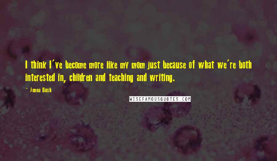 Jenna Bush Quotes: I think I've become more like my mom just because of what we're both interested in, children and teaching and writing.