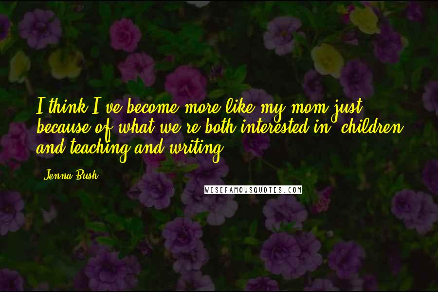 Jenna Bush Quotes: I think I've become more like my mom just because of what we're both interested in, children and teaching and writing.