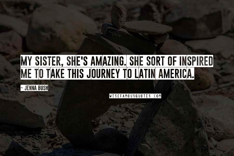 Jenna Bush Quotes: My sister, she's amazing. She sort of inspired me to take this journey to Latin America.