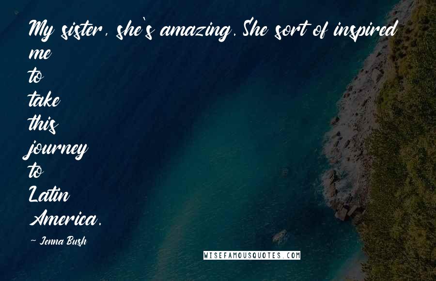Jenna Bush Quotes: My sister, she's amazing. She sort of inspired me to take this journey to Latin America.
