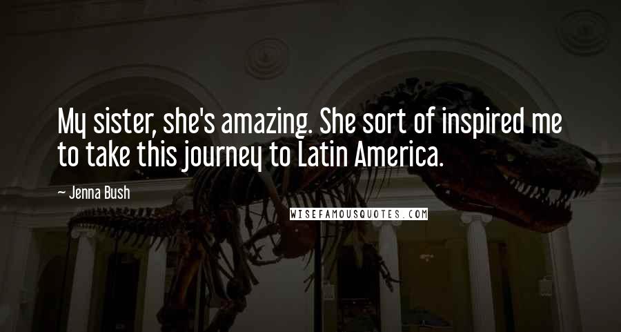 Jenna Bush Quotes: My sister, she's amazing. She sort of inspired me to take this journey to Latin America.