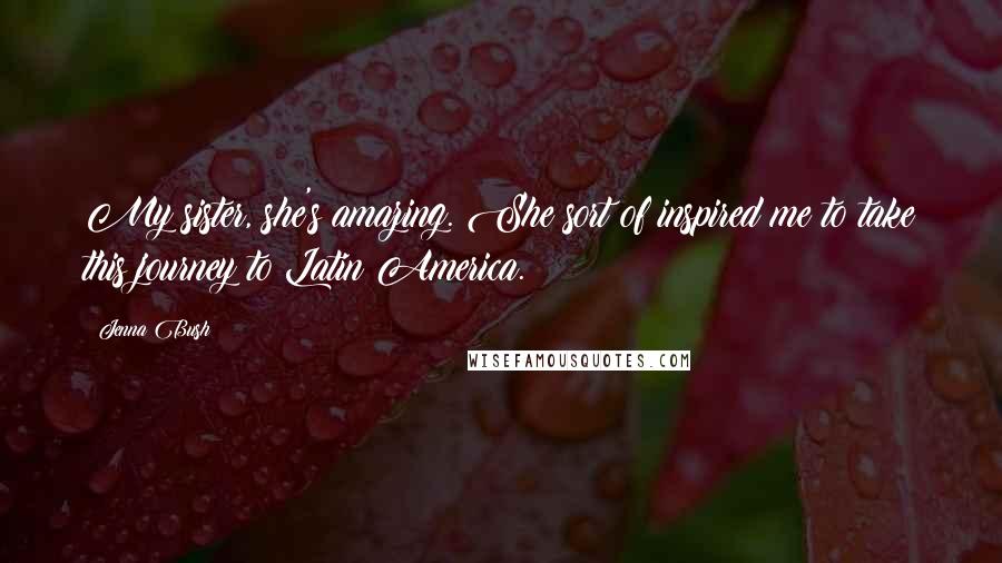 Jenna Bush Quotes: My sister, she's amazing. She sort of inspired me to take this journey to Latin America.