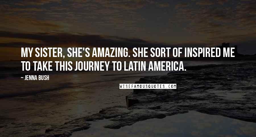 Jenna Bush Quotes: My sister, she's amazing. She sort of inspired me to take this journey to Latin America.