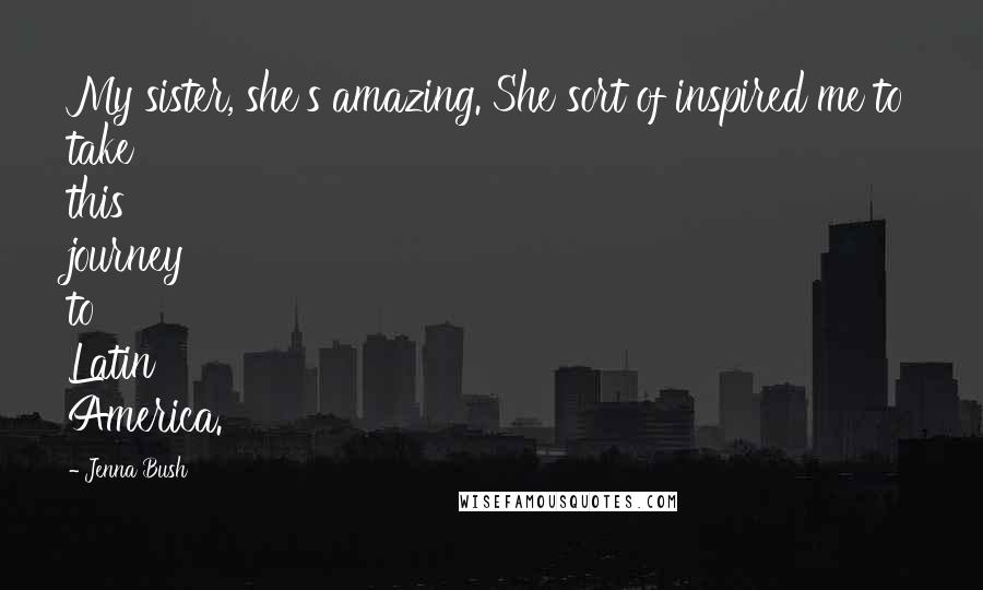 Jenna Bush Quotes: My sister, she's amazing. She sort of inspired me to take this journey to Latin America.