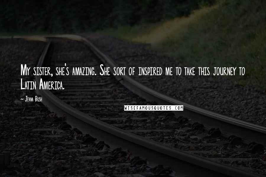 Jenna Bush Quotes: My sister, she's amazing. She sort of inspired me to take this journey to Latin America.