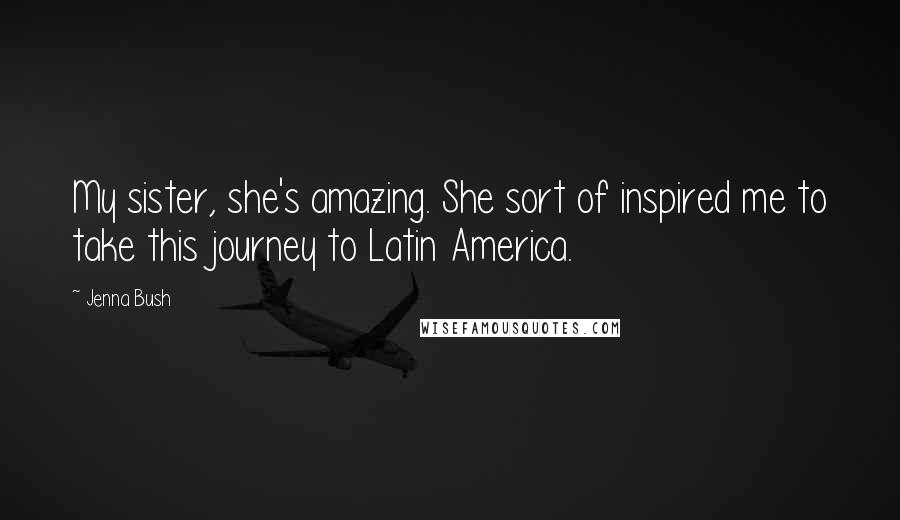 Jenna Bush Quotes: My sister, she's amazing. She sort of inspired me to take this journey to Latin America.