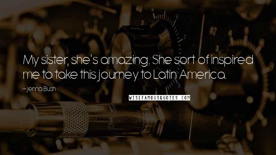 Jenna Bush Quotes: My sister, she's amazing. She sort of inspired me to take this journey to Latin America.