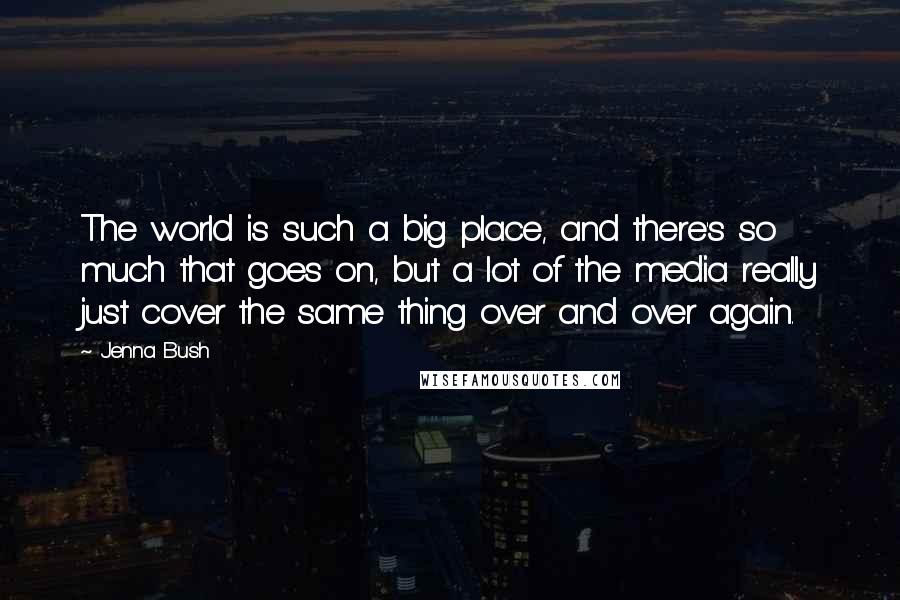 Jenna Bush Quotes: The world is such a big place, and there's so much that goes on, but a lot of the media really just cover the same thing over and over again.