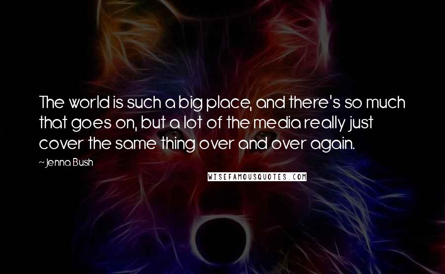 Jenna Bush Quotes: The world is such a big place, and there's so much that goes on, but a lot of the media really just cover the same thing over and over again.