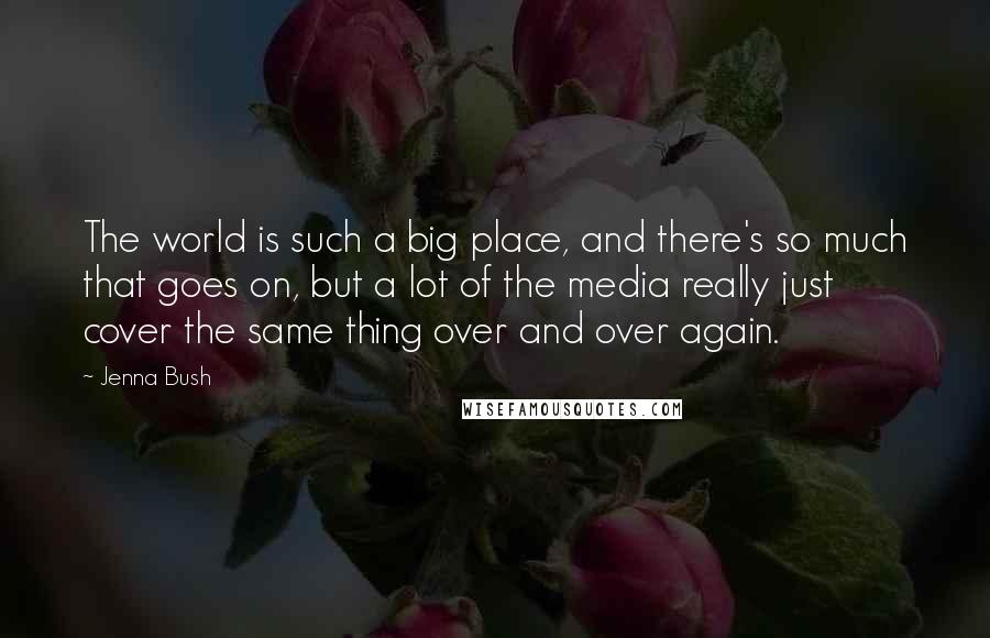 Jenna Bush Quotes: The world is such a big place, and there's so much that goes on, but a lot of the media really just cover the same thing over and over again.
