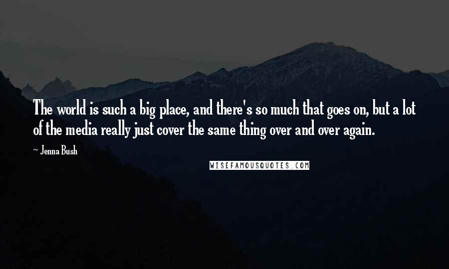 Jenna Bush Quotes: The world is such a big place, and there's so much that goes on, but a lot of the media really just cover the same thing over and over again.