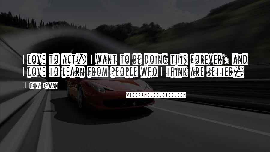 Jenna Dewan Quotes: I love to act. I want to be doing this forever, and I love to learn from people who I think are better.