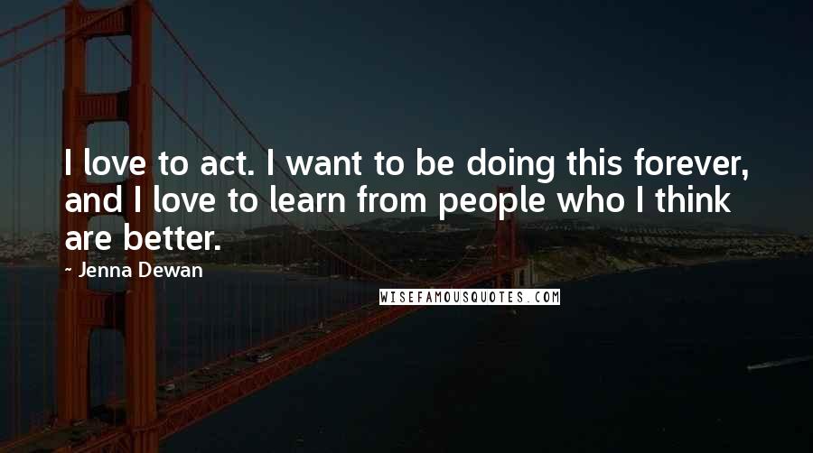 Jenna Dewan Quotes: I love to act. I want to be doing this forever, and I love to learn from people who I think are better.