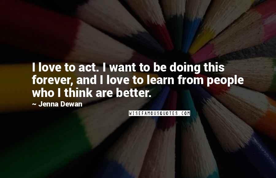 Jenna Dewan Quotes: I love to act. I want to be doing this forever, and I love to learn from people who I think are better.