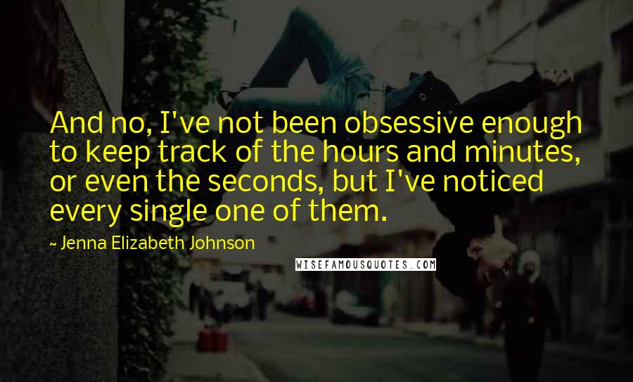 Jenna Elizabeth Johnson Quotes: And no, I've not been obsessive enough to keep track of the hours and minutes, or even the seconds, but I've noticed every single one of them.