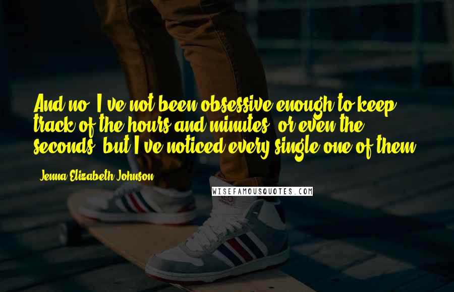 Jenna Elizabeth Johnson Quotes: And no, I've not been obsessive enough to keep track of the hours and minutes, or even the seconds, but I've noticed every single one of them.