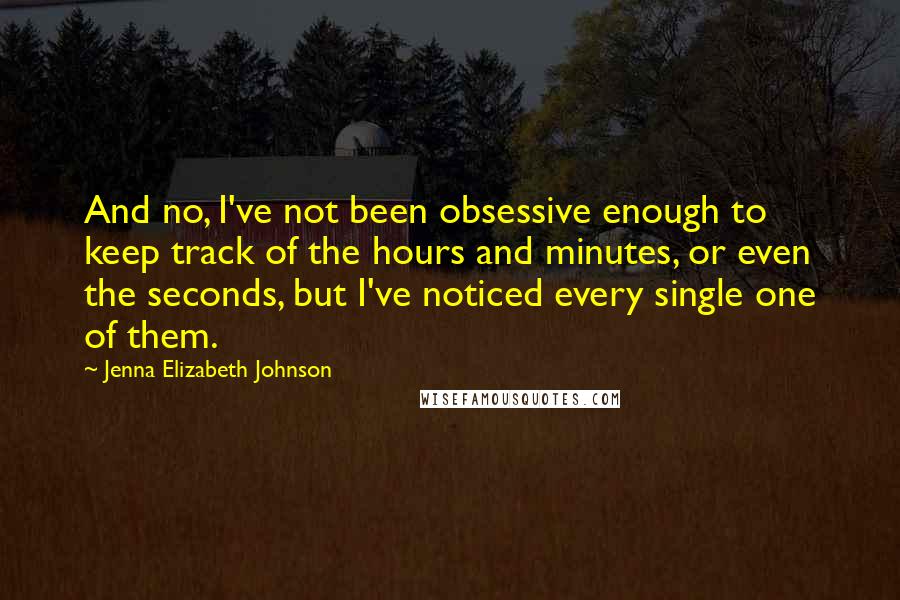 Jenna Elizabeth Johnson Quotes: And no, I've not been obsessive enough to keep track of the hours and minutes, or even the seconds, but I've noticed every single one of them.