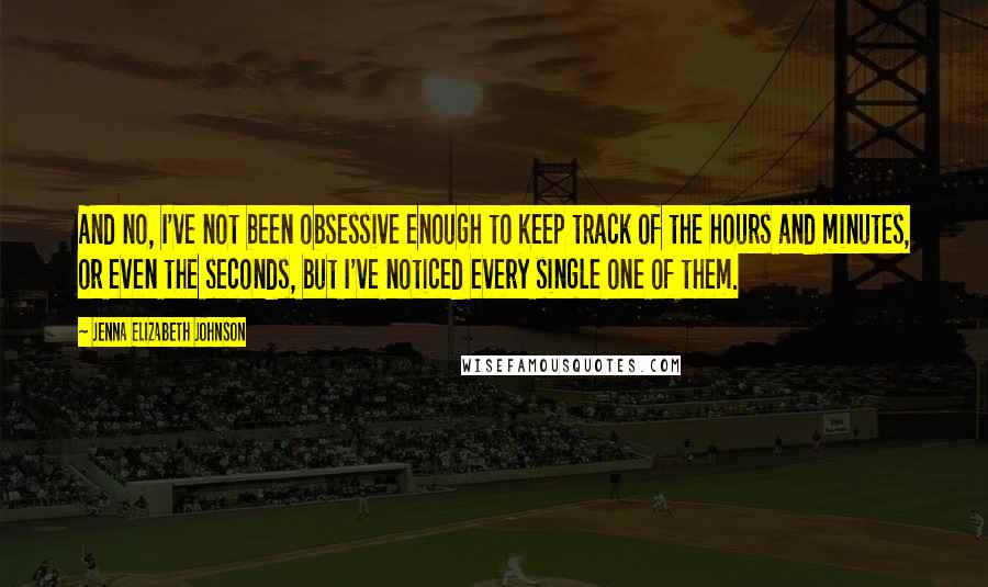 Jenna Elizabeth Johnson Quotes: And no, I've not been obsessive enough to keep track of the hours and minutes, or even the seconds, but I've noticed every single one of them.