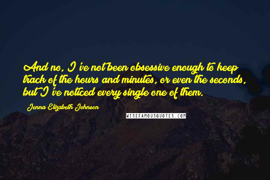 Jenna Elizabeth Johnson Quotes: And no, I've not been obsessive enough to keep track of the hours and minutes, or even the seconds, but I've noticed every single one of them.