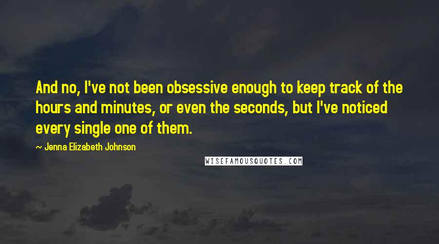 Jenna Elizabeth Johnson Quotes: And no, I've not been obsessive enough to keep track of the hours and minutes, or even the seconds, but I've noticed every single one of them.