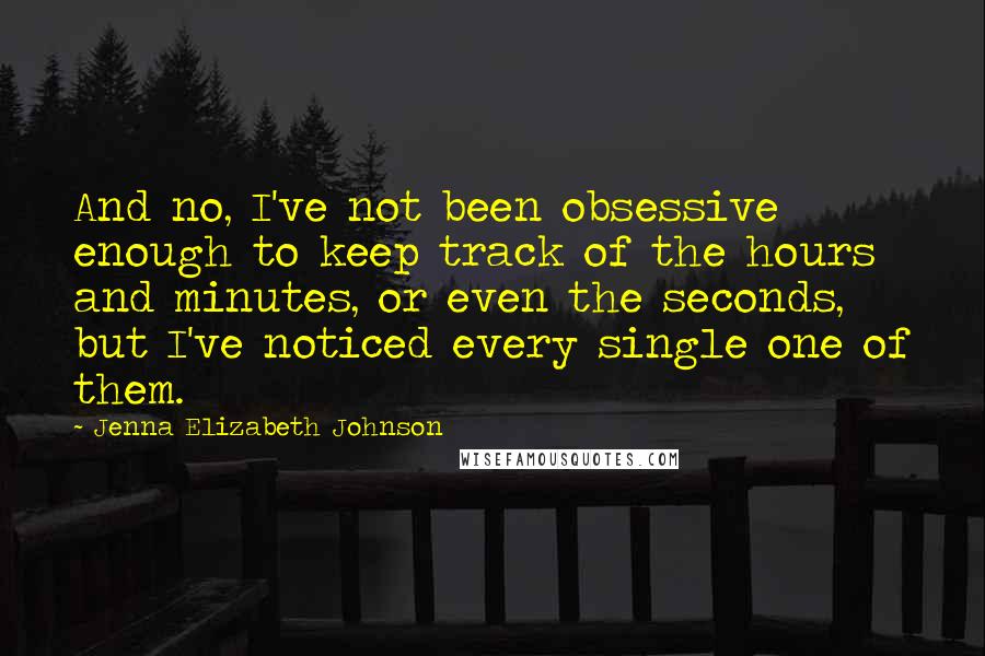 Jenna Elizabeth Johnson Quotes: And no, I've not been obsessive enough to keep track of the hours and minutes, or even the seconds, but I've noticed every single one of them.