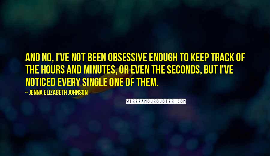 Jenna Elizabeth Johnson Quotes: And no, I've not been obsessive enough to keep track of the hours and minutes, or even the seconds, but I've noticed every single one of them.