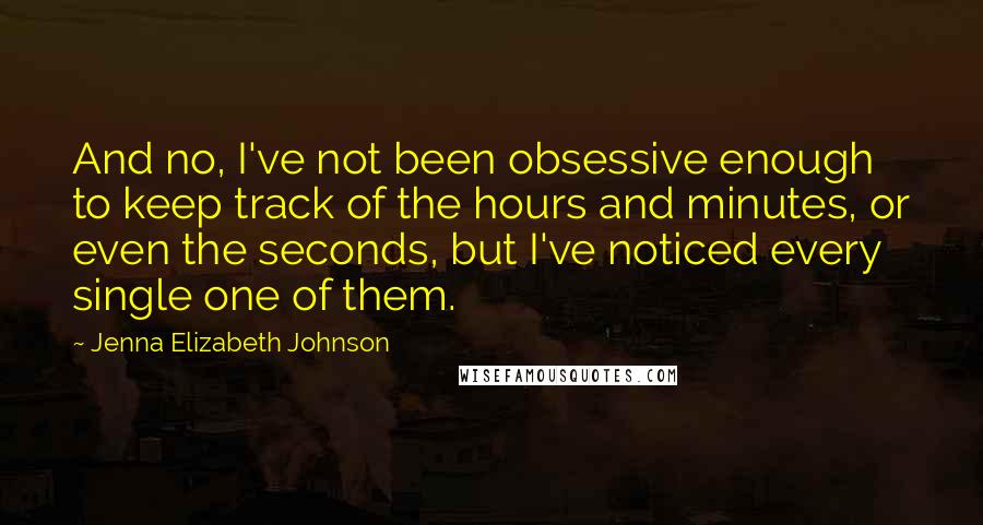 Jenna Elizabeth Johnson Quotes: And no, I've not been obsessive enough to keep track of the hours and minutes, or even the seconds, but I've noticed every single one of them.