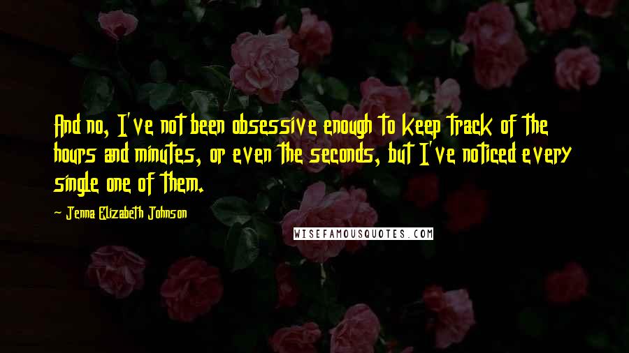 Jenna Elizabeth Johnson Quotes: And no, I've not been obsessive enough to keep track of the hours and minutes, or even the seconds, but I've noticed every single one of them.