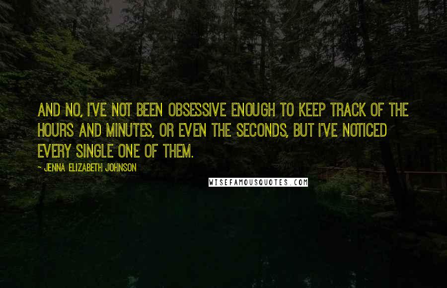 Jenna Elizabeth Johnson Quotes: And no, I've not been obsessive enough to keep track of the hours and minutes, or even the seconds, but I've noticed every single one of them.