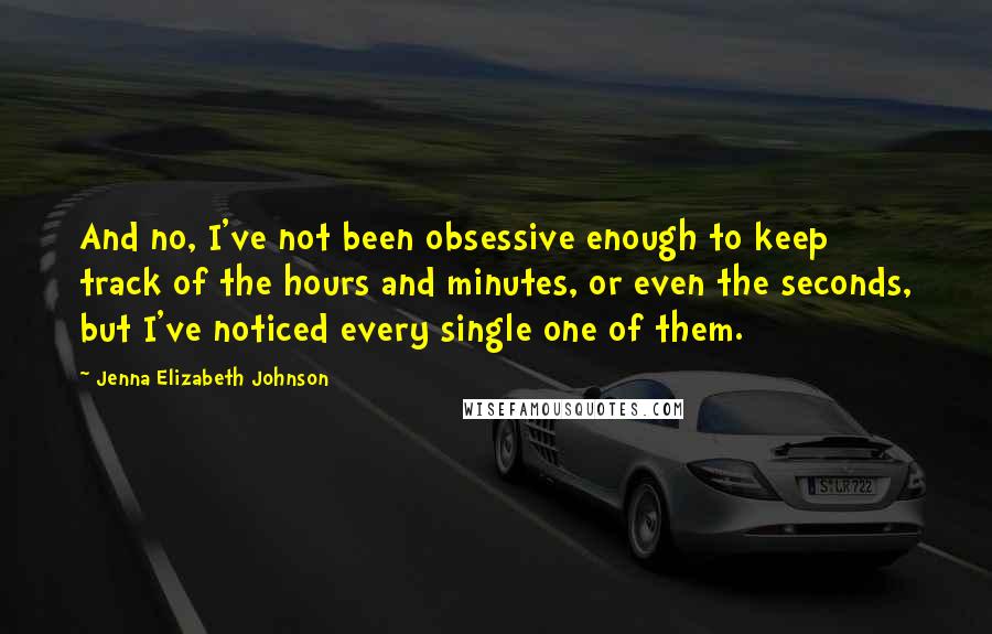 Jenna Elizabeth Johnson Quotes: And no, I've not been obsessive enough to keep track of the hours and minutes, or even the seconds, but I've noticed every single one of them.