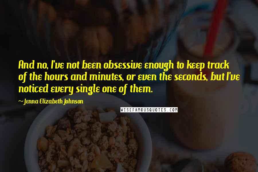 Jenna Elizabeth Johnson Quotes: And no, I've not been obsessive enough to keep track of the hours and minutes, or even the seconds, but I've noticed every single one of them.