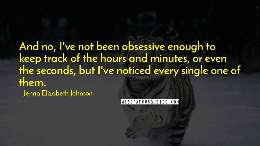 Jenna Elizabeth Johnson Quotes: And no, I've not been obsessive enough to keep track of the hours and minutes, or even the seconds, but I've noticed every single one of them.