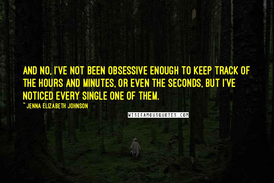 Jenna Elizabeth Johnson Quotes: And no, I've not been obsessive enough to keep track of the hours and minutes, or even the seconds, but I've noticed every single one of them.