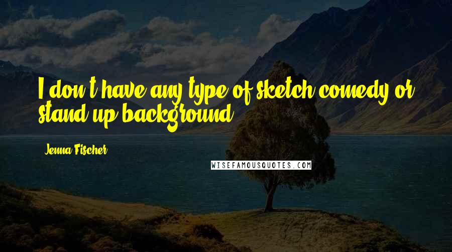 Jenna Fischer Quotes: I don't have any type of sketch-comedy or stand-up background.