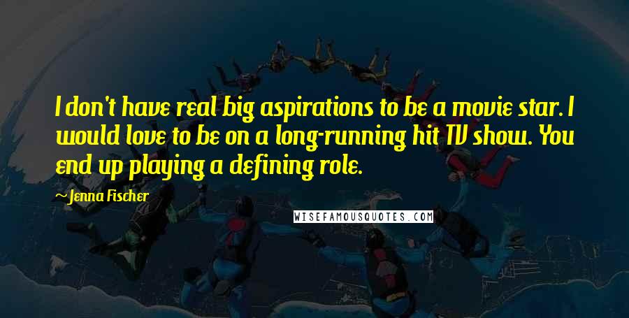 Jenna Fischer Quotes: I don't have real big aspirations to be a movie star. I would love to be on a long-running hit TV show. You end up playing a defining role.