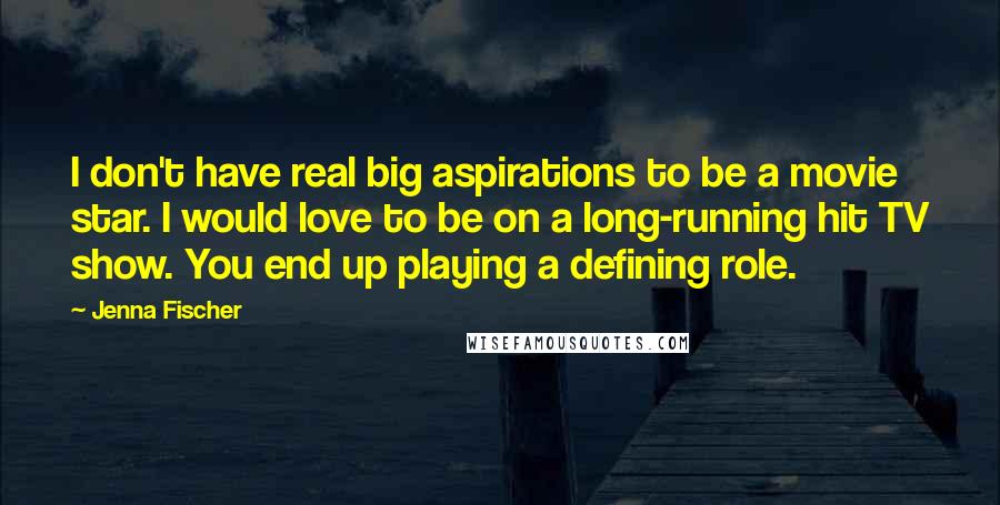 Jenna Fischer Quotes: I don't have real big aspirations to be a movie star. I would love to be on a long-running hit TV show. You end up playing a defining role.